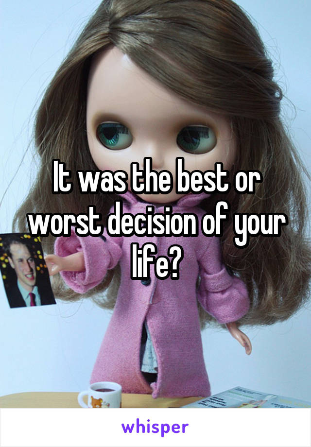 It was the best or worst decision of your life?