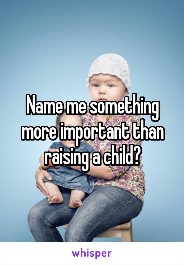 Name me something more important than raising a child?