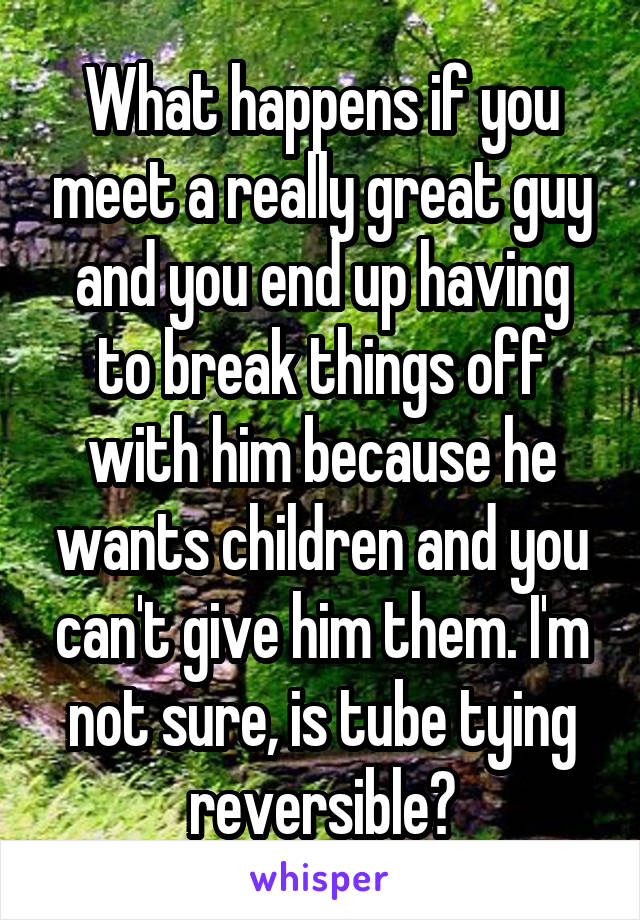 What happens if you meet a really great guy and you end up having to break things off with him because he wants children and you can't give him them. I'm not sure, is tube tying reversible?