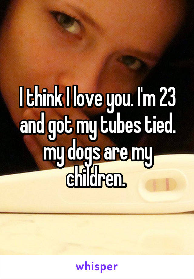 I think I love you. I'm 23 and got my tubes tied. my dogs are my children. 