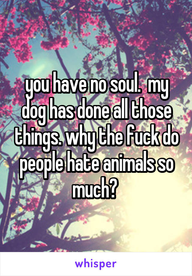 you have no soul.  my dog has done all those things. why the fuck do people hate animals so much? 