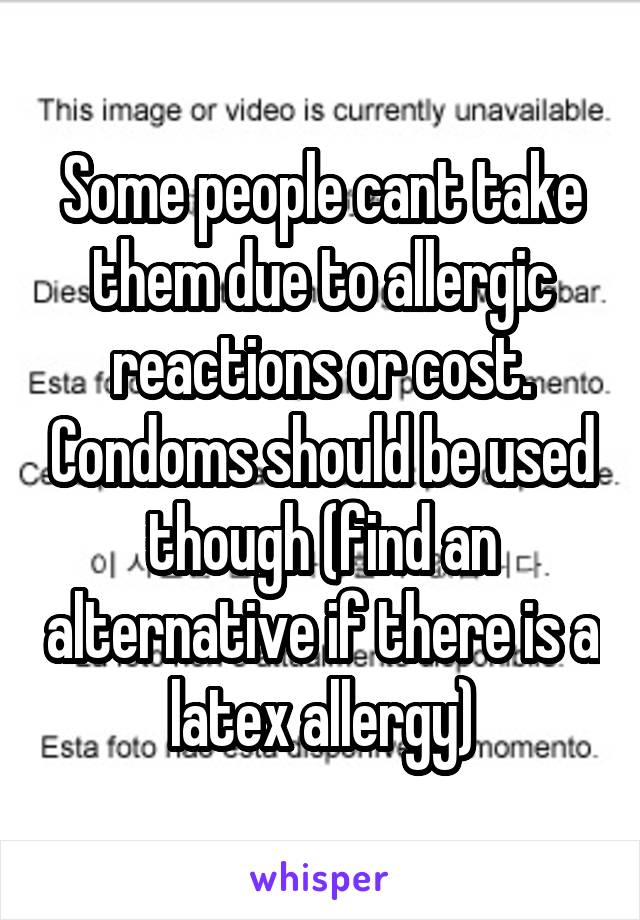 Some people cant take them due to allergic reactions or cost. Condoms should be used though (find an alternative if there is a latex allergy)