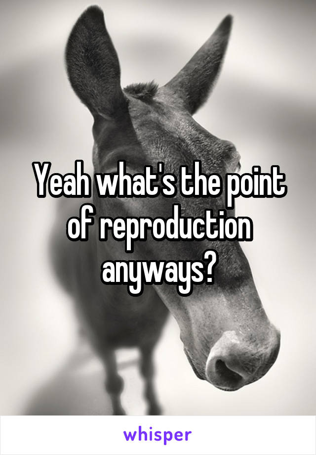 Yeah what's the point of reproduction anyways?