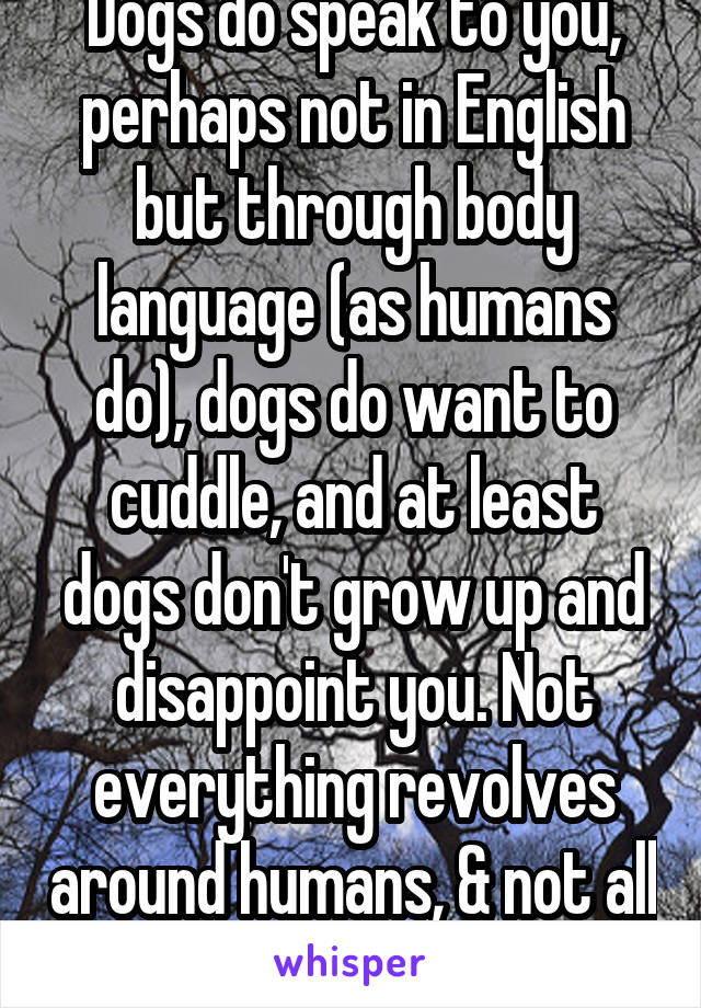 Dogs do speak to you, perhaps not in English but through body language (as humans do), dogs do want to cuddle, and at least dogs don't grow up and disappoint you. Not everything revolves around humans, & not all of us want to breed. 