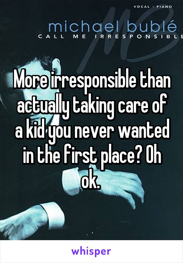 More irresponsible than actually taking care of a kid you never wanted in the first place? Oh ok. 