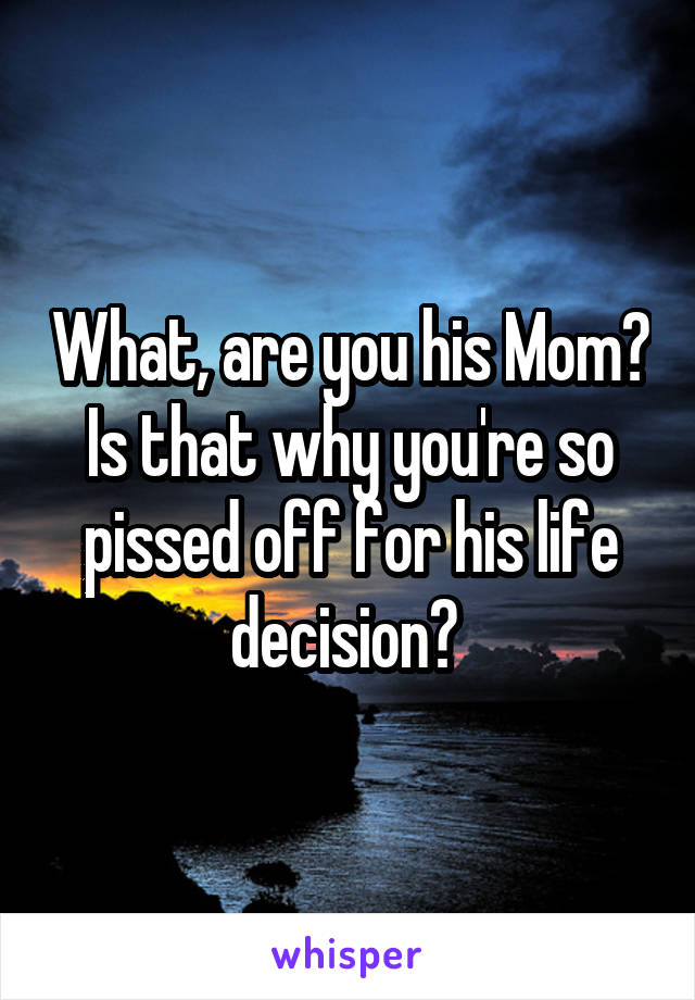 What, are you his Mom? Is that why you're so pissed off for his life decision? 