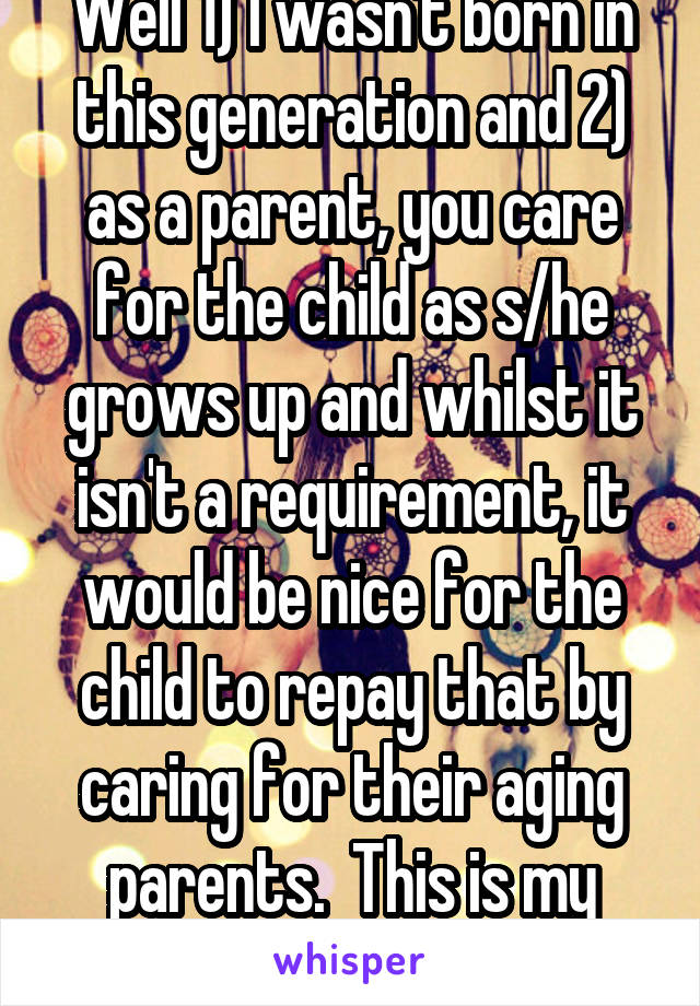Well 1) I wasn't born in this generation and 2) as a parent, you care for the child as s/he grows up and whilst it isn't a requirement, it would be nice for the child to repay that by caring for their aging parents.  This is my opinion.