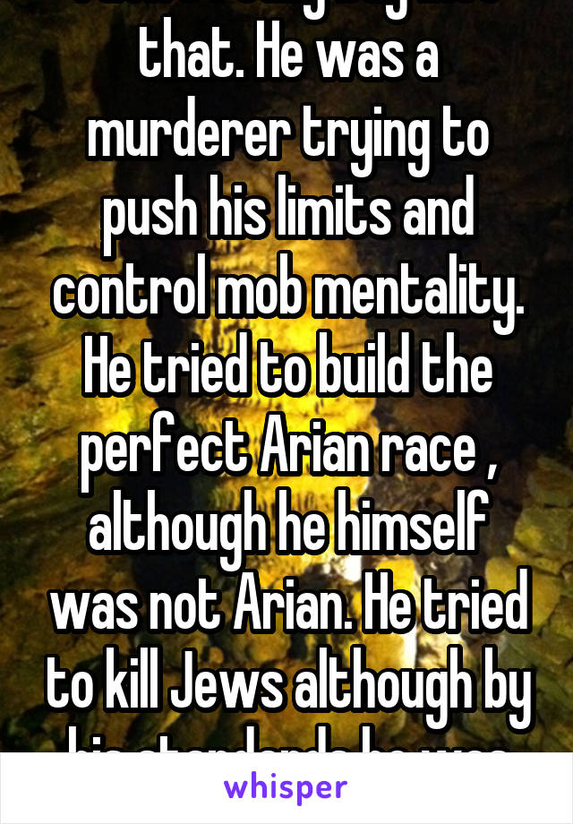 I don't really buy into that. He was a murderer trying to push his limits and control mob mentality. He tried to build the perfect Arian race , although he himself was not Arian. He tried to kill Jews although by his standards he was one.