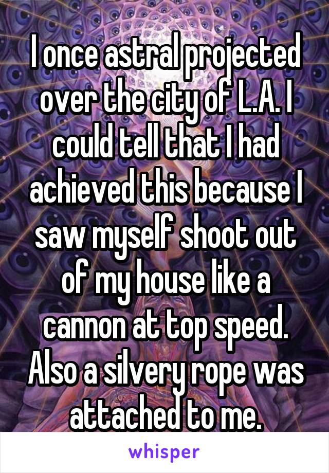 I once astral projected over the city of L.A. I could tell that I had achieved this because I saw myself shoot out of my house like a cannon at top speed. Also a silvery rope was attached to me.