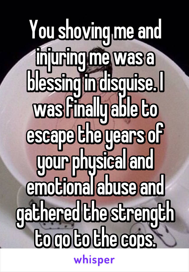 You shoving me and injuring me was a blessing in disguise. I was finally able to escape the years of your physical and emotional abuse and gathered the strength to go to the cops.