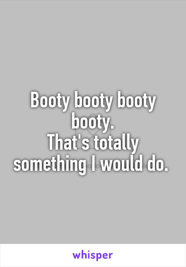 Booty booty booty booty.
That's totally something I would do. 