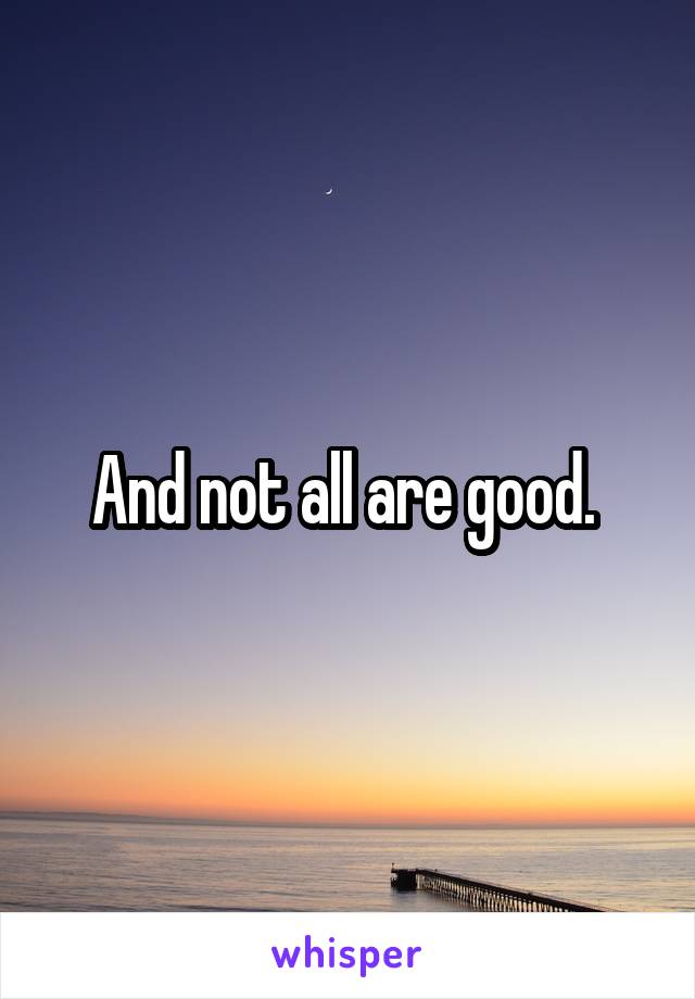 And not all are good. 