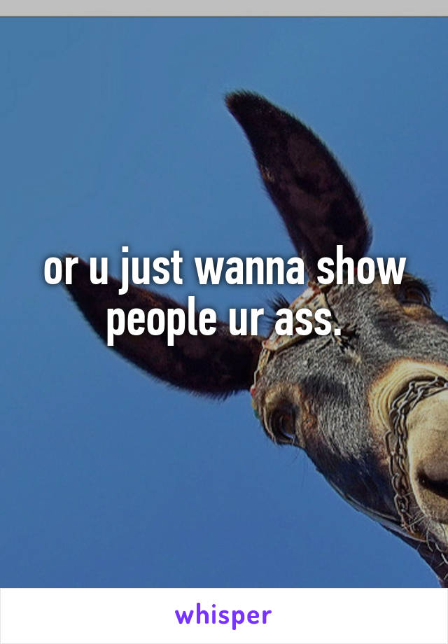 or u just wanna show people ur ass.
