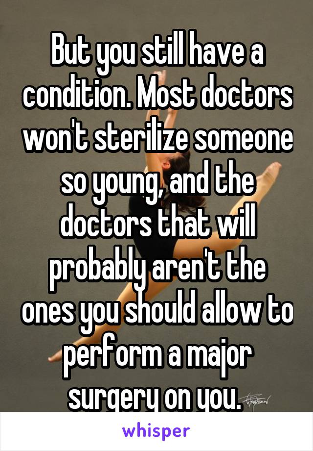 But you still have a condition. Most doctors won't sterilize someone so young, and the doctors that will probably aren't the ones you should allow to perform a major surgery on you. 