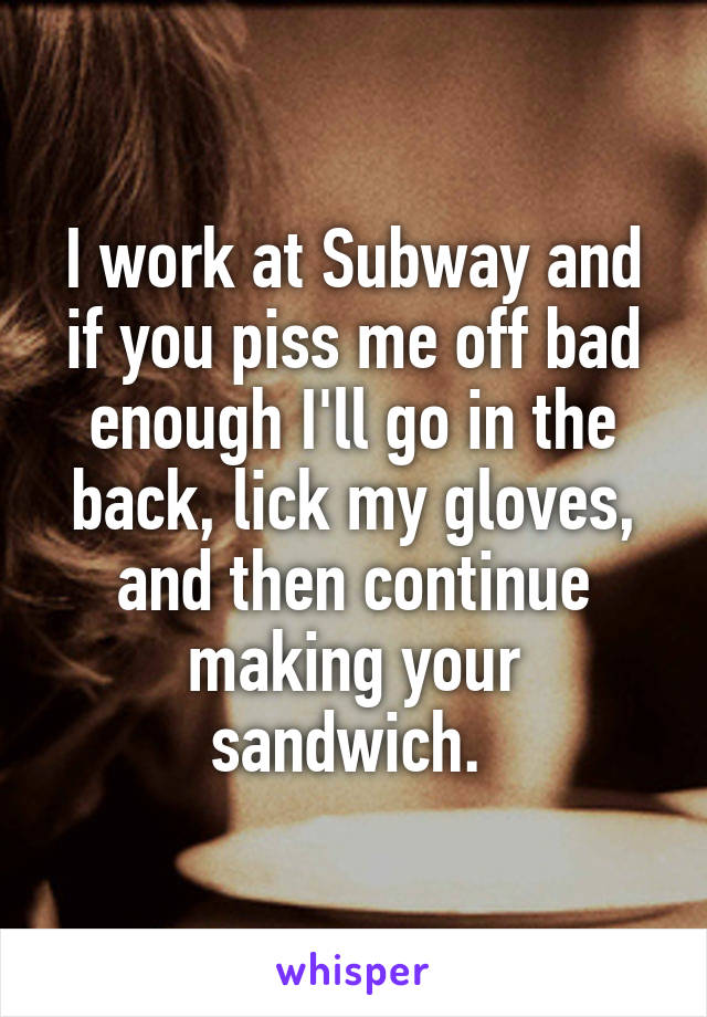 I work at Subway and if you piss me off bad enough I'll go in the back, lick my gloves, and then continue making your sandwich. 