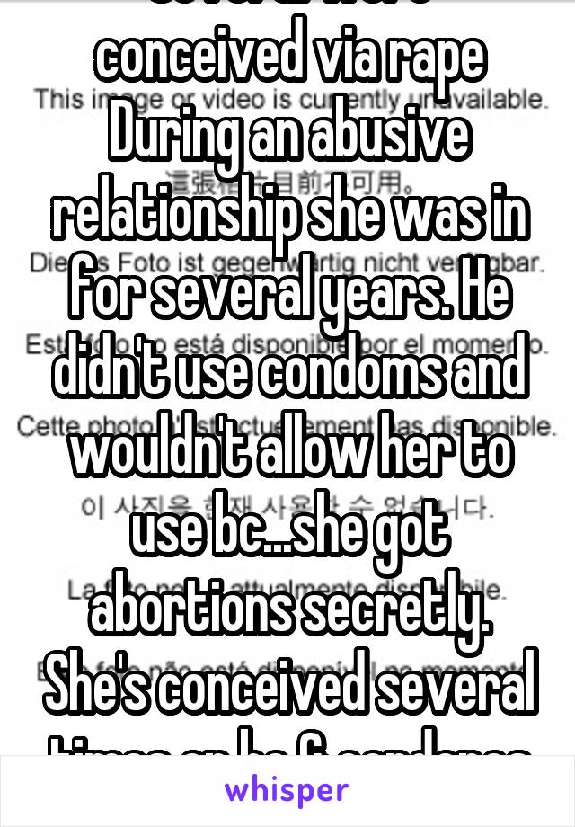 Several were conceived via rape During an abusive relationship she was in for several years. He didn't use condoms and wouldn't allow her to use bc...she got abortions secretly. She's conceived several times on bc & condones as well. 