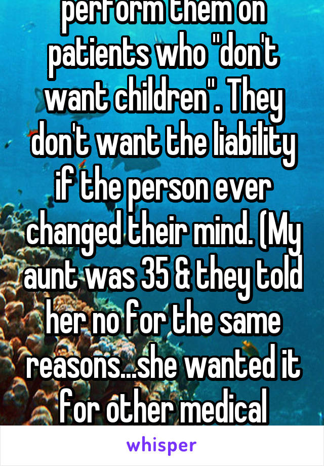 Most doctors will not perform them on patients who "don't want children". They don't want the liability if the person ever changed their mind. (My aunt was 35 & they told her no for the same reasons...she wanted it for other medical reasons & couldn't have children anyway)
