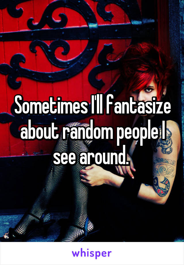 Sometimes I'll fantasize about random people I see around. 