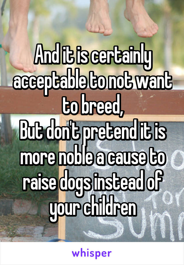 And it is certainly acceptable to not want to breed,
But don't pretend it is more noble a cause to raise dogs instead of your children