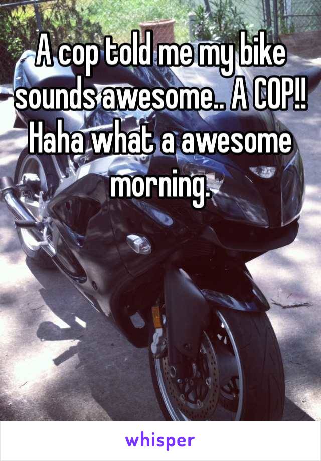 A cop told me my bike sounds awesome.. A COP!! Haha what a awesome morning.