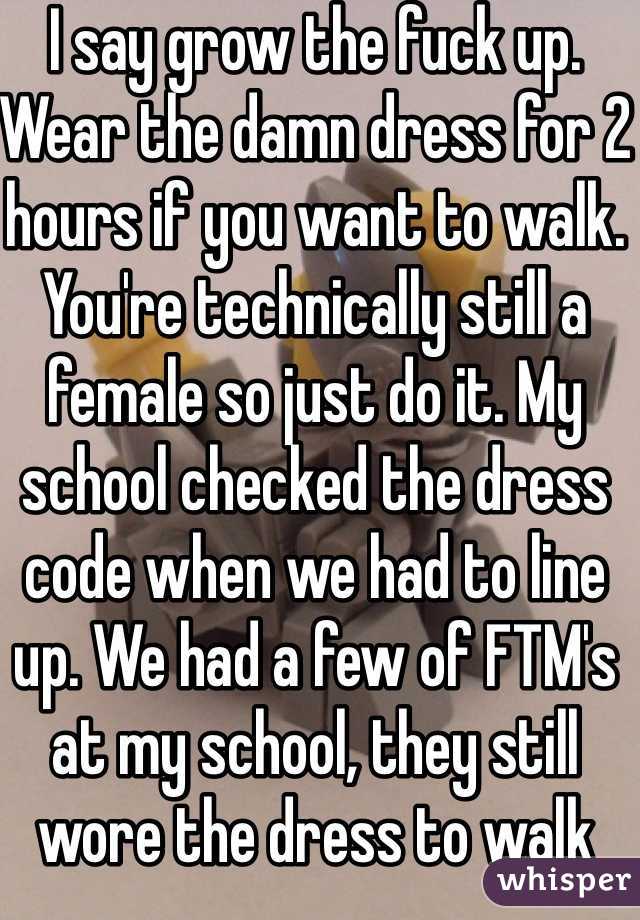 I say grow the fuck up. Wear the damn dress for 2 hours if you want to walk. You're technically still a female so just do it. My school checked the dress code when we had to line up. We had a few of FTM's at my school, they still wore the dress to walk