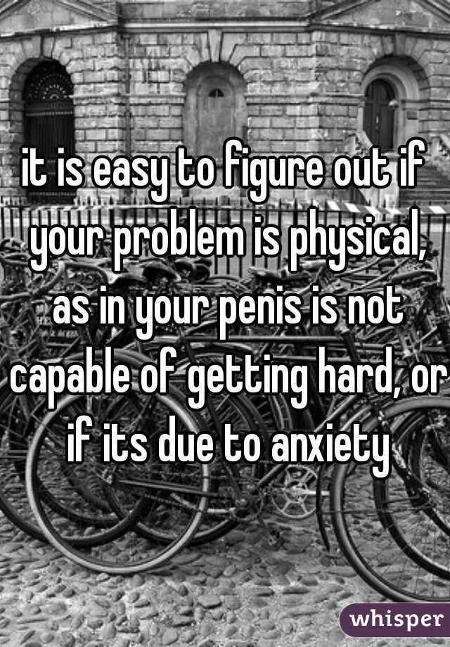 it is easy to figure out if your problem is physical, as in your penis is not capable of getting hard, or if its due to anxiety
