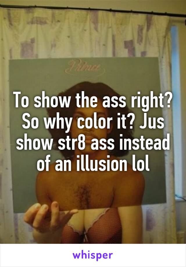 To show the ass right? So why color it? Jus show str8 ass instead of an illusion lol