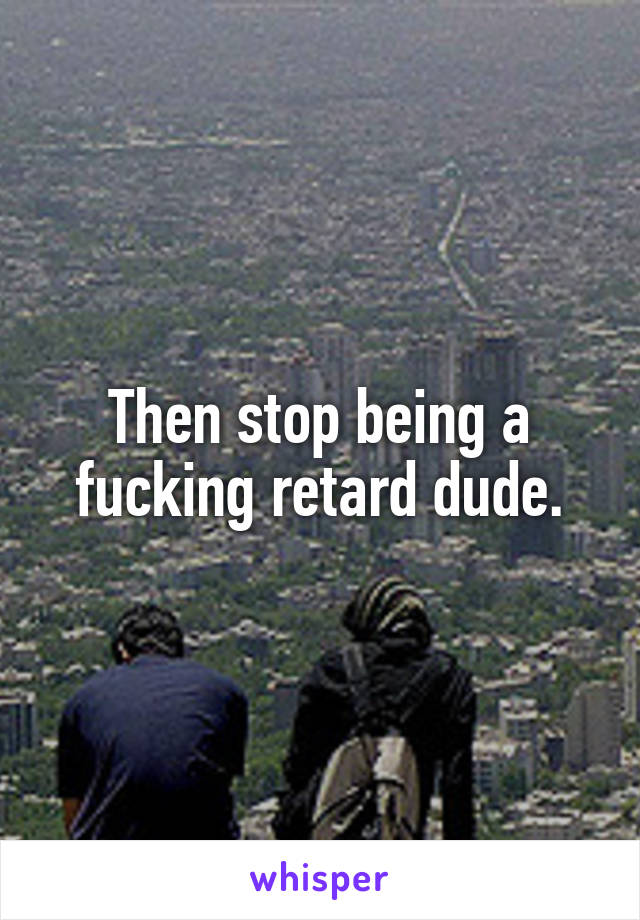 Then stop being a fucking retard dude.