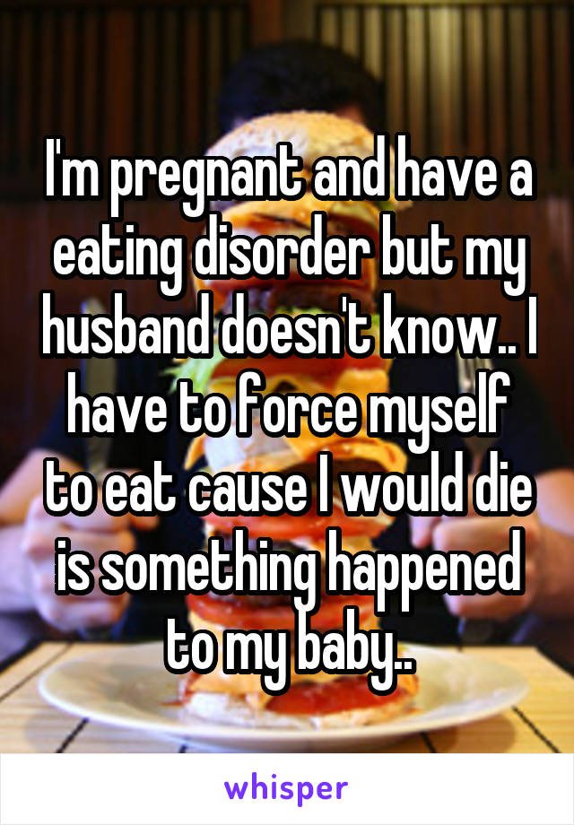 I'm pregnant and have a eating disorder but my husband doesn't know.. I have to force myself to eat cause I would die is something happened to my baby..