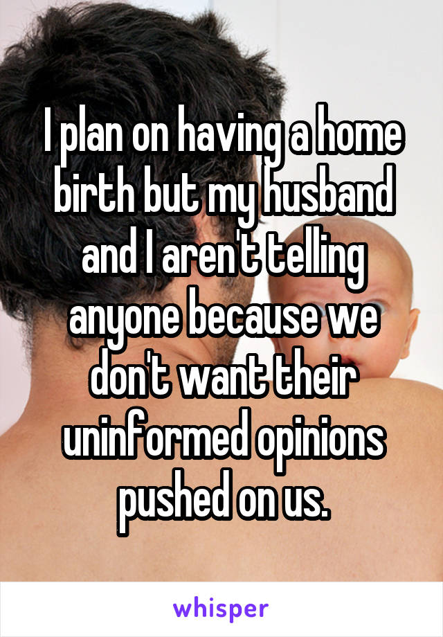 I plan on having a home birth but my husband and I aren't telling anyone because we don't want their uninformed opinions pushed on us.