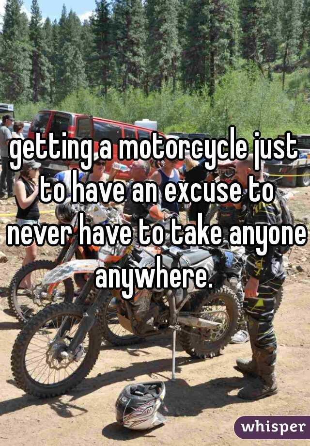 getting a motorcycle just to have an excuse to never have to take anyone anywhere. 