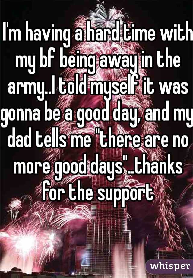 I'm having a hard time with my bf being away in the army..I told myself it was gonna be a good day, and my dad tells me "there are no more good days"..thanks for the support 