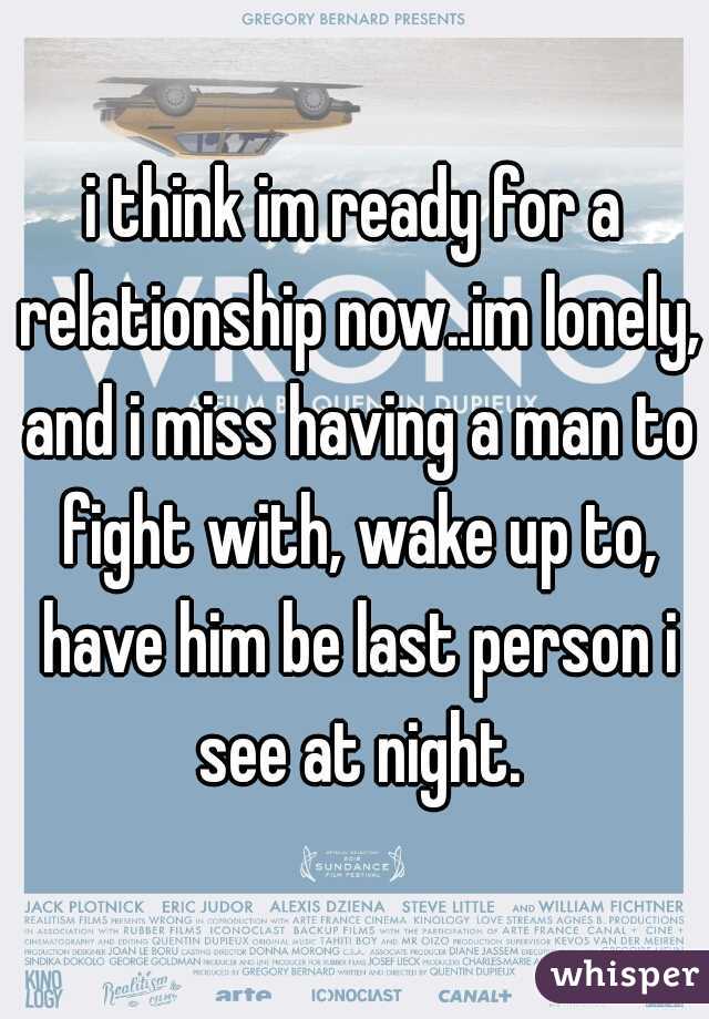 i think im ready for a relationship now..im lonely, and i miss having a man to fight with, wake up to, have him be last person i see at night.