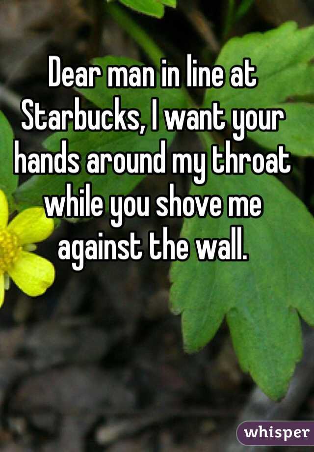 Dear man in line at Starbucks, I want your hands around my throat while you shove me against the wall. 