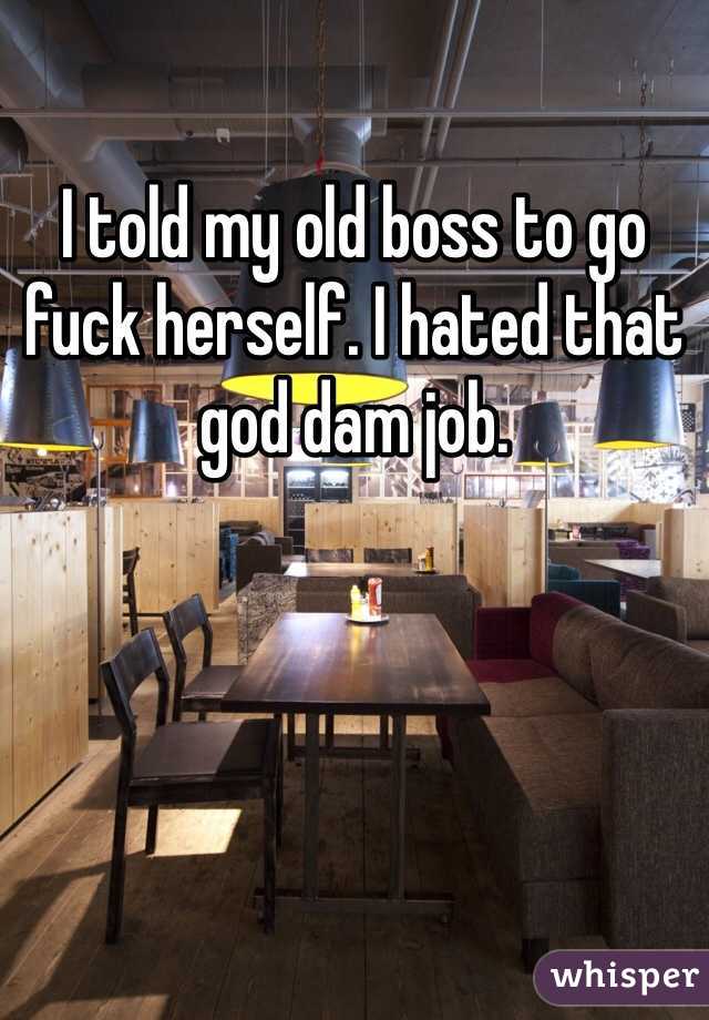 I told my old boss to go fuck herself. I hated that god dam job.