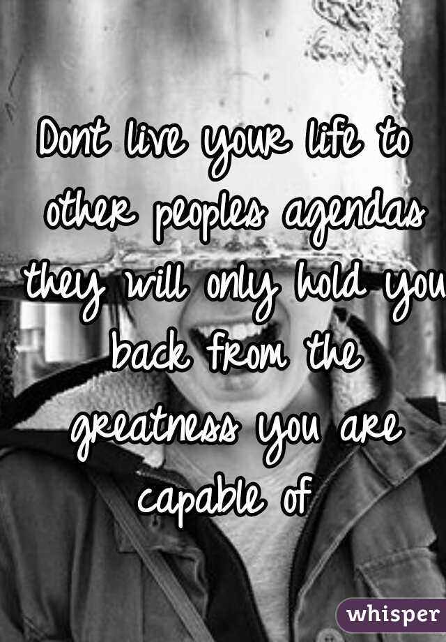 Dont live your life to other peoples agendas they will only hold you back from the greatness you are capable of 