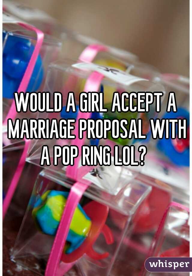 WOULD A GIRL ACCEPT A MARRIAGE PROPOSAL WITH A POP RING LOL?  

