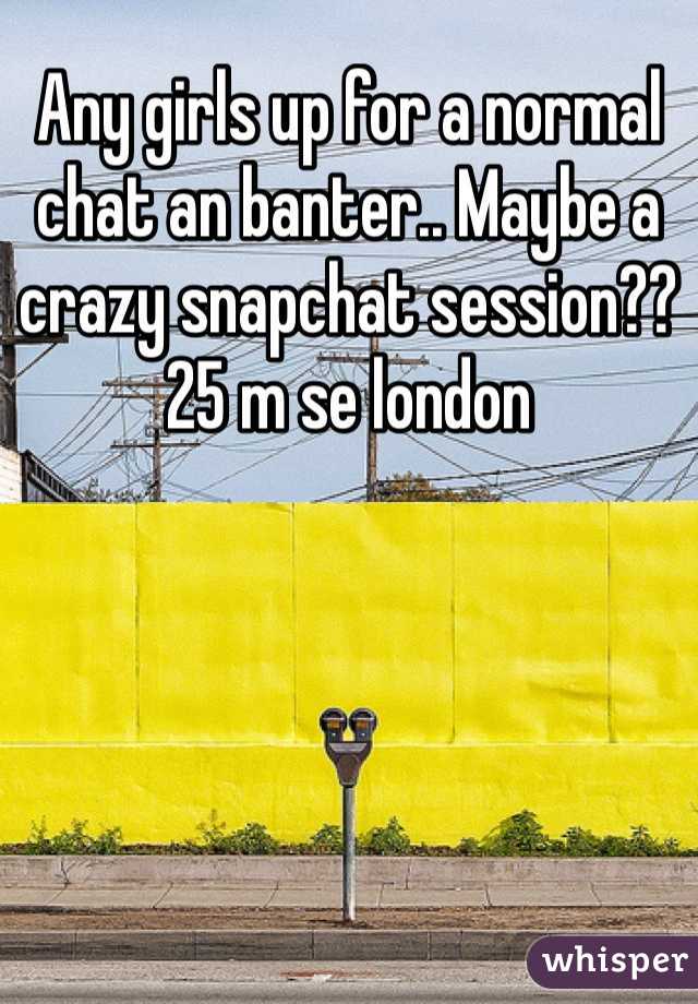 Any girls up for a normal chat an banter.. Maybe a crazy snapchat session?? 25 m se london