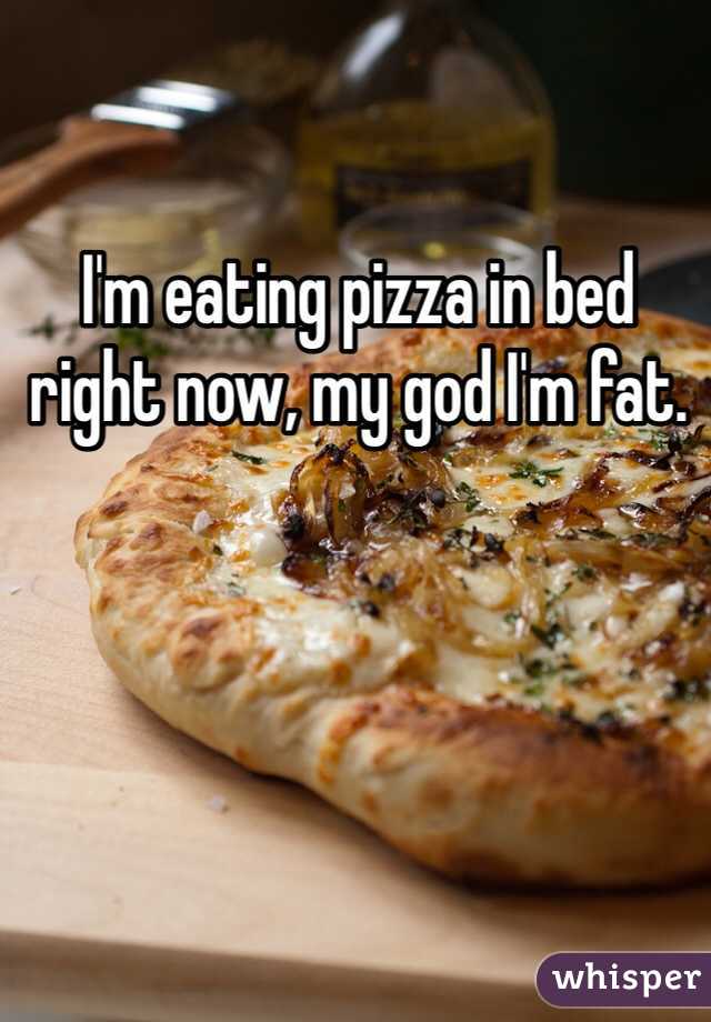 I'm eating pizza in bed right now, my god I'm fat. 