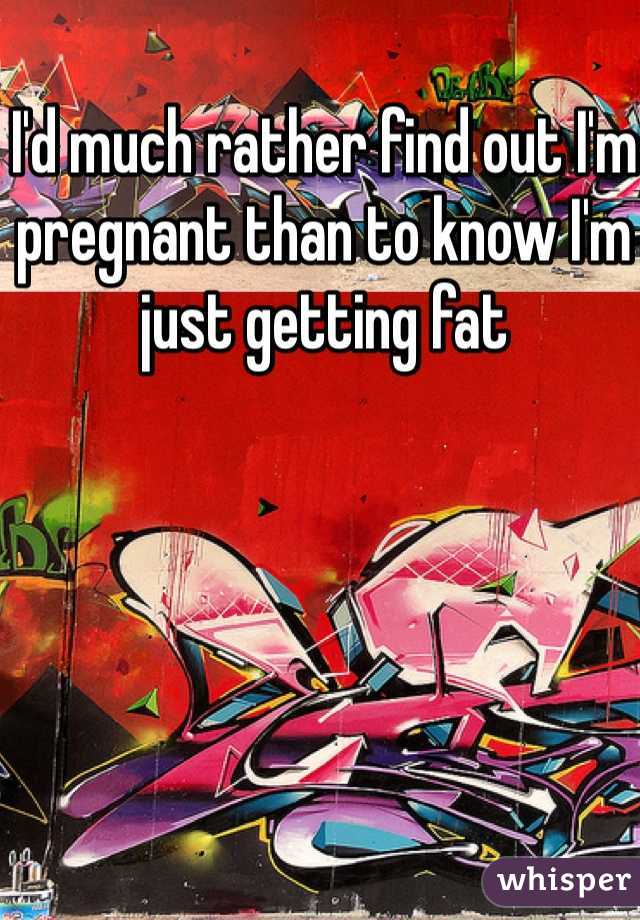 I'd much rather find out I'm pregnant than to know I'm just getting fat