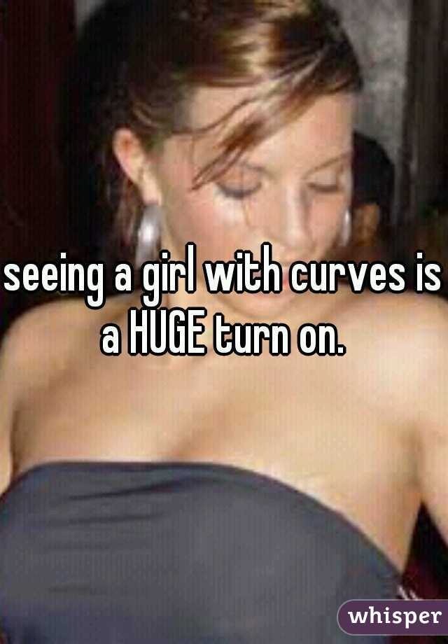 seeing a girl with curves is a HUGE turn on. 