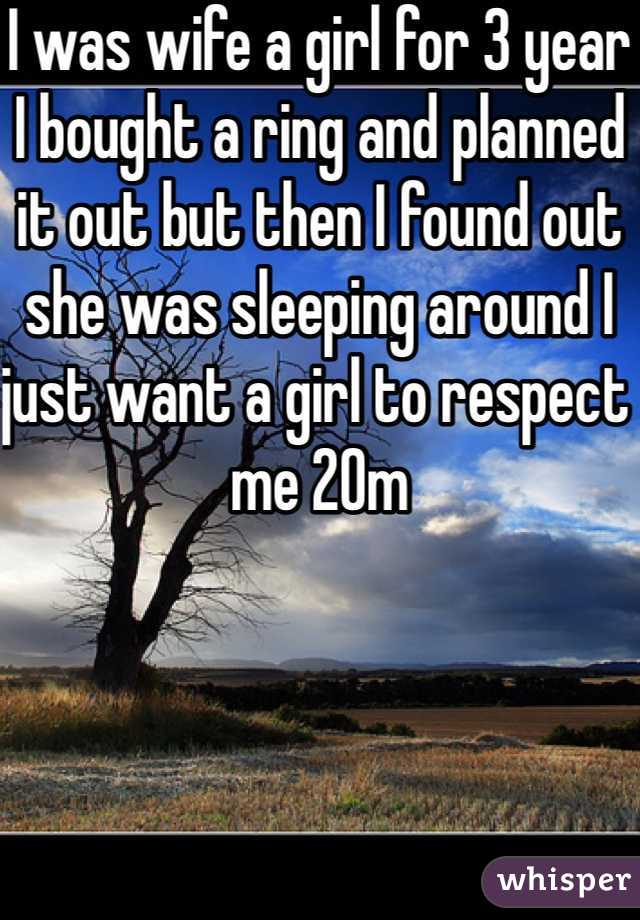 I was wife a girl for 3 year I bought a ring and planned it out but then I found out she was sleeping around I just want a girl to respect me 20m