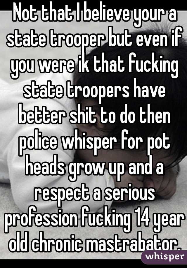 Not that I believe your a state trooper but even if you were ik that fucking state troopers have better shit to do then police whisper for pot heads grow up and a respect a serious profession fucking 14 year old chronic mastrabator.