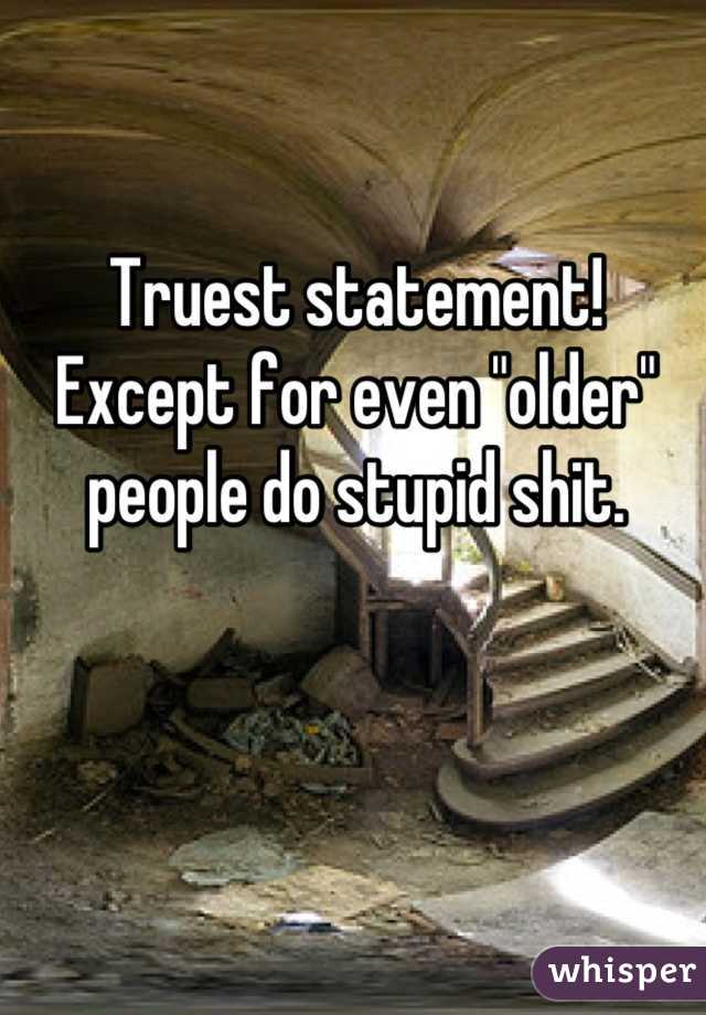 Truest statement! Except for even "older" people do stupid shit.