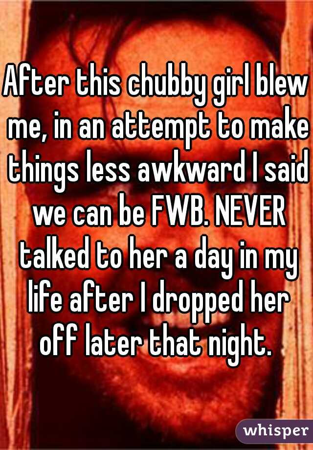 After this chubby girl blew me, in an attempt to make things less awkward I said we can be FWB. NEVER talked to her a day in my life after I dropped her off later that night. 