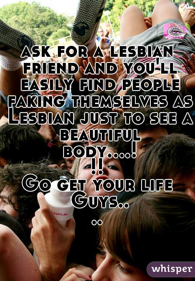 ask for a lesbian friend and you'll easily find people faking themselves as Lesbian just to see a beautiful body....!!!
Go get your life Guys....