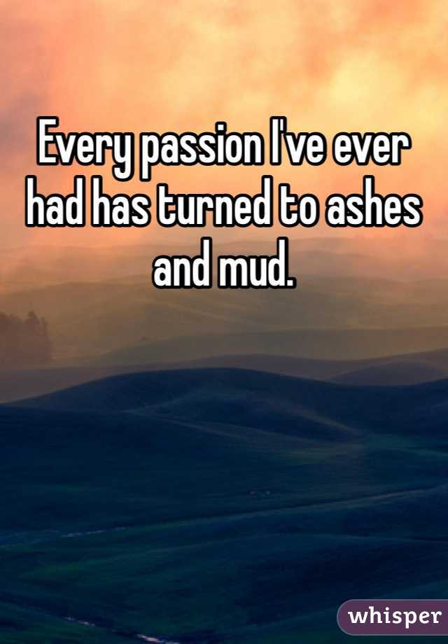 Every passion I've ever had has turned to ashes and mud. 