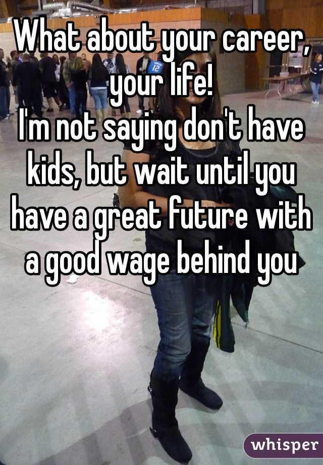 What about your career, your life! 
I'm not saying don't have kids, but wait until you have a great future with a good wage behind you 