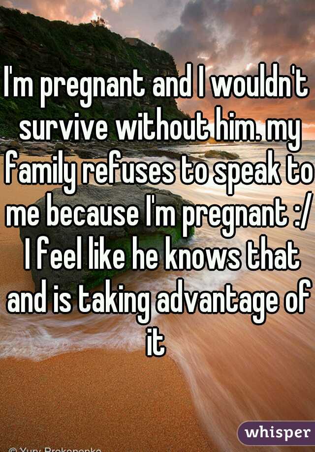 I'm pregnant and I wouldn't survive without him. my family refuses to speak to me because I'm pregnant :/  I feel like he knows that and is taking advantage of it 