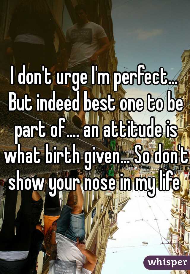 I don't urge I'm perfect... But indeed best one to be part of.... an attitude is what birth given... So don't show your nose in my life 